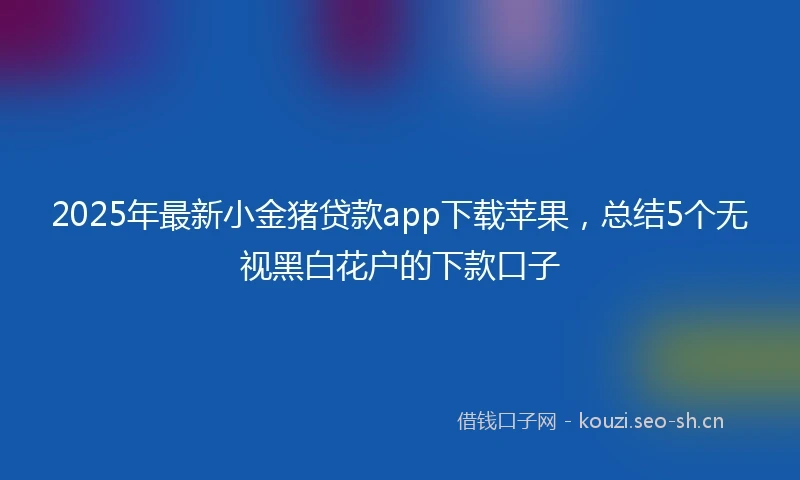 2025年最新小金猪贷款app下载苹果，总结5个无视黑白花户的下款口子