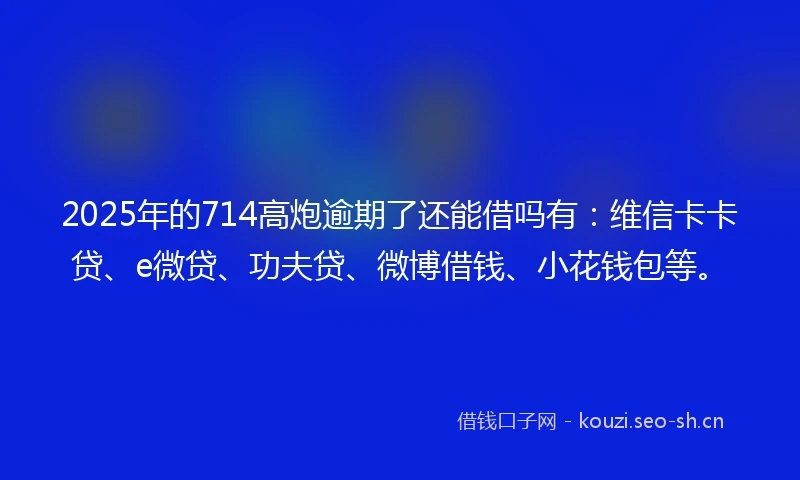 2025年的714高炮逾期了还能借吗有：维信卡卡贷、e微贷、功夫贷、微博借钱、小花钱包等。