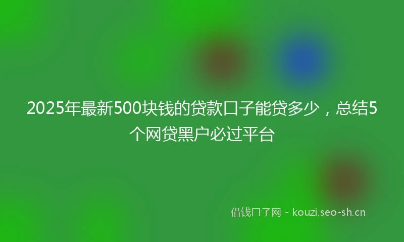 2025年最新500块钱的贷款口子能贷多少，总结5个网贷黑户必过平台