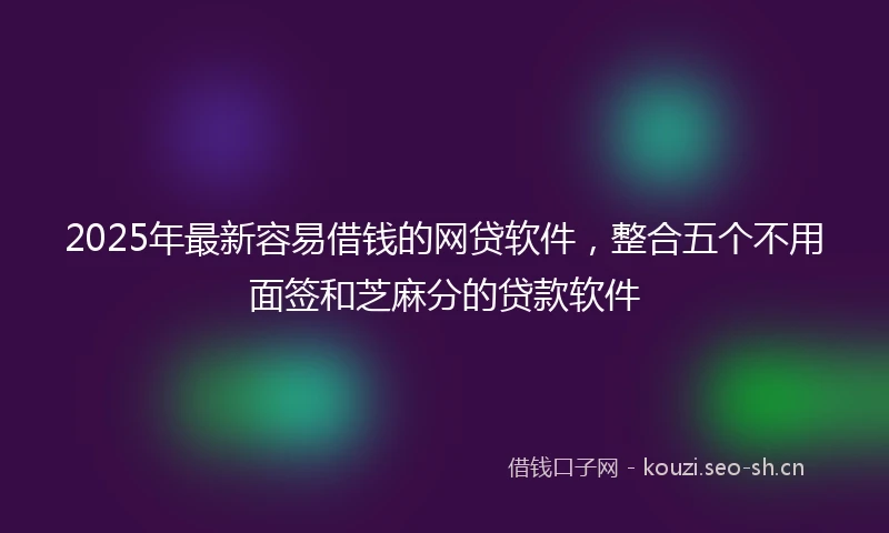 2025年最新容易借钱的网贷软件，整合五个不用面签和芝麻分的贷款软件