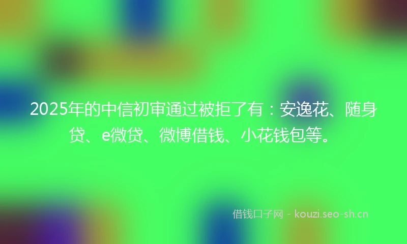2025年的中信初审通过被拒了有：安逸花、随身贷、e微贷、微博借钱、小花钱包等。