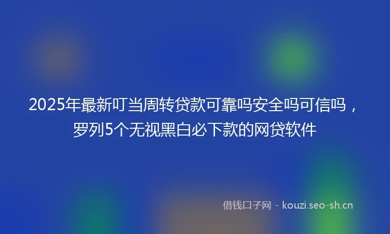 2025年最新叮当周转贷款可靠吗安全吗可信吗，罗列5个无视黑白必下款的网贷软件