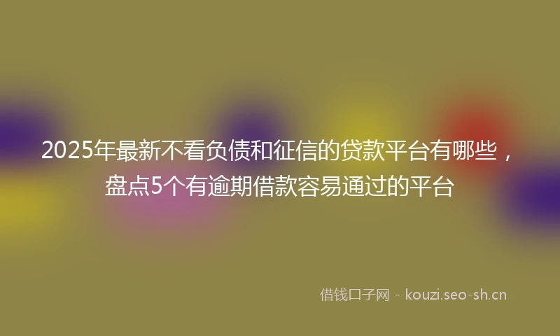 2025年最新不看负债和征信的贷款平台有哪些，盘点5个有逾期借款容易通过的平台