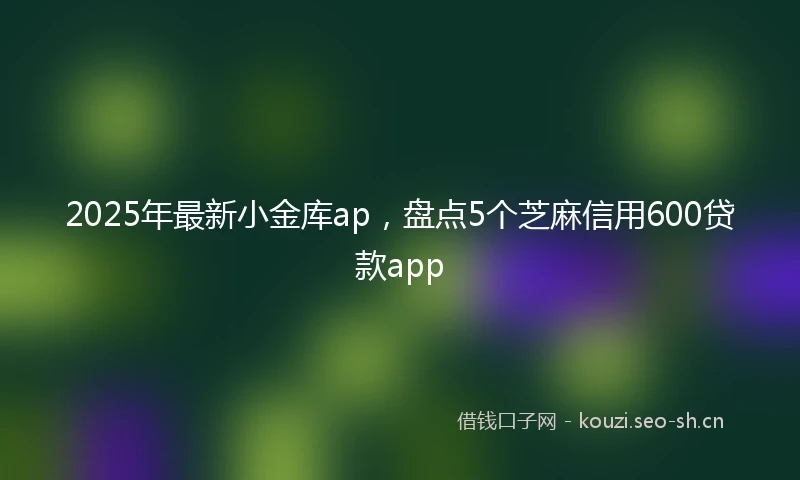 2025年最新小金库ap，盘点5个芝麻信用600贷款app