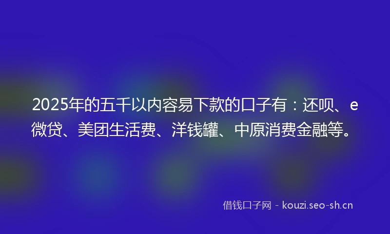 2025年的五千以内容易下款的口子有：还呗、e微贷、美团生活费、洋钱罐、中原消费金融等。