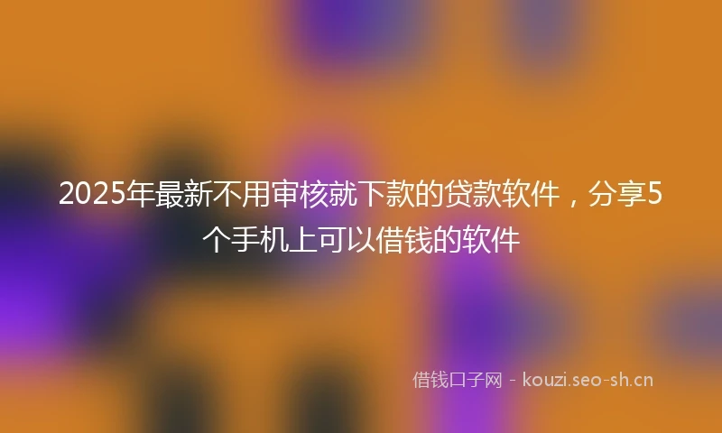 2025年最新不用审核就下款的贷款软件，分享5个手机上可以借钱的软件