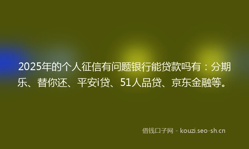 2025年的个人征信有问题银行能贷款吗有：分期乐、替你还、平安i贷、51人品贷、京东金融等。