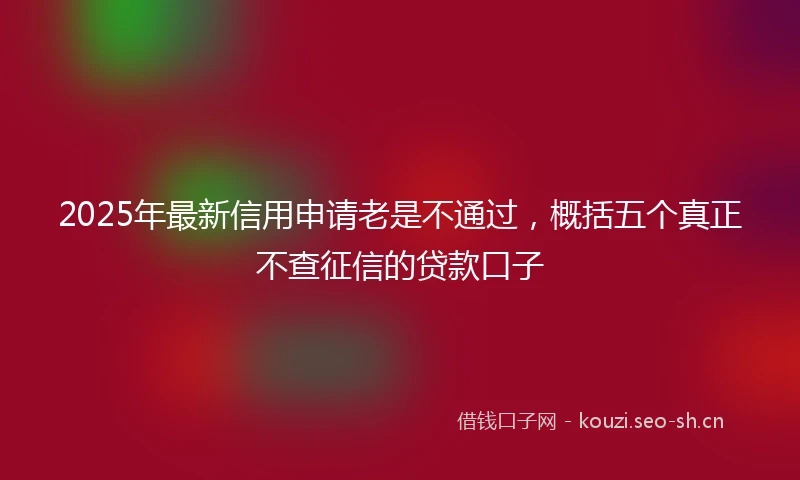2025年最新信用申请老是不通过，概括五个真正不查征信的贷款口子