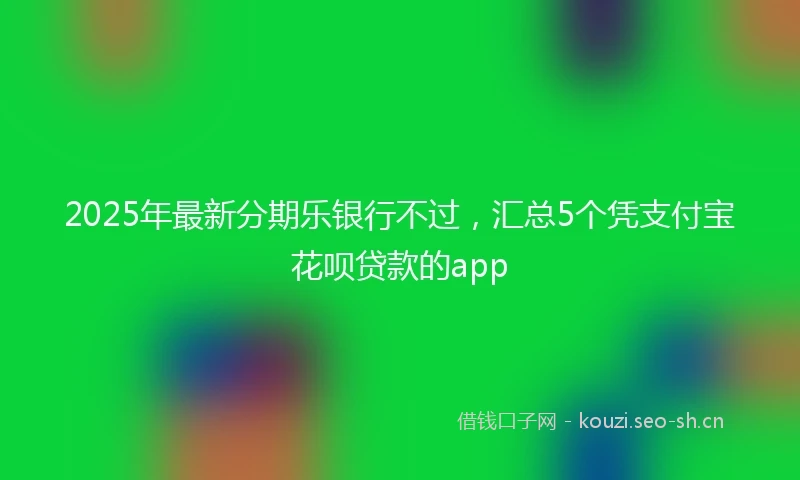 2025年最新分期乐银行不过，汇总5个凭支付宝花呗贷款的app