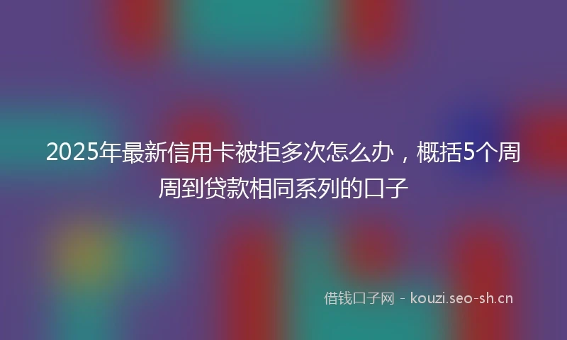 2025年最新信用卡被拒多次怎么办，概括5个周周到贷款相同系列的口子