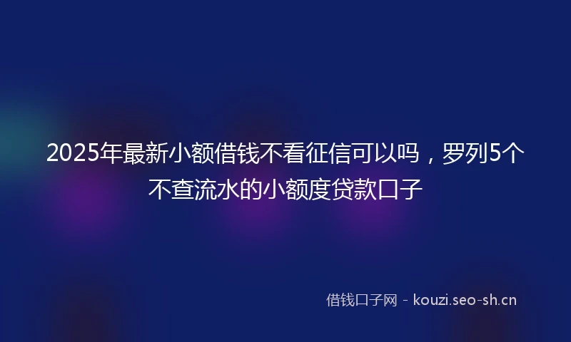 2025年最新小额借钱不看征信可以吗，罗列5个不查流水的小额度贷款口子