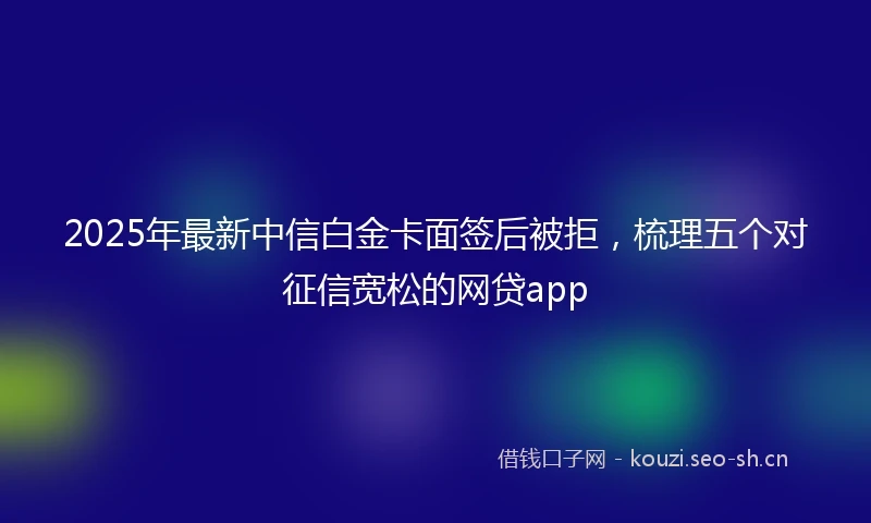 2025年最新中信白金卡面签后被拒，梳理五个对征信宽松的网贷app
