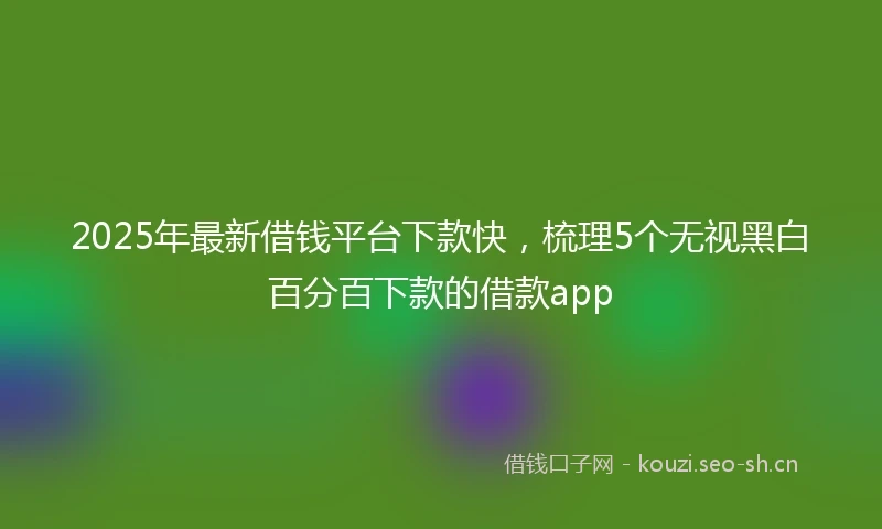 2025年最新借钱平台下款快，梳理5个无视黑白百分百下款的借款app