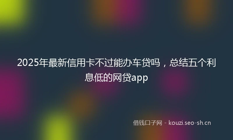 2025年最新信用卡不过能办车贷吗，总结五个利息低的网贷app
