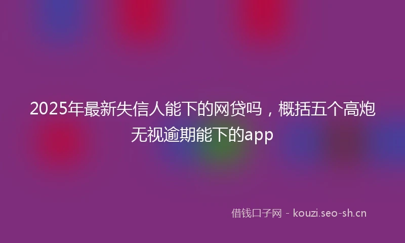 2025年最新失信人能下的网贷吗，概括五个高炮无视逾期能下的app