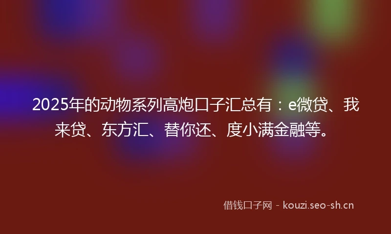 2025年的动物系列高炮口子汇总有：e微贷、我来贷、东方汇、替你还、度小满金融等。