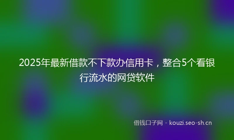 2025年最新借款不下款办信用卡，整合5个看银行流水的网贷软件