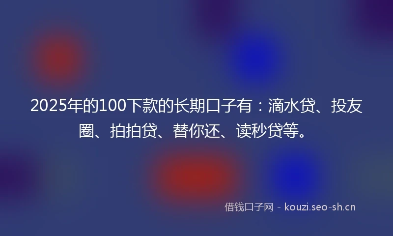 2025年的100下款的长期口子有：滴水贷、投友圈、拍拍贷、替你还、读秒贷等。