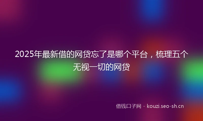 2025年最新借的网贷忘了是哪个平台，梳理五个无视一切的网贷