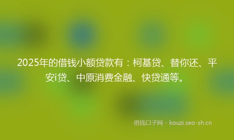 2025年的借钱小额贷款有：柯基贷、替你还、平安i贷、中原消费金融、快贷通等。