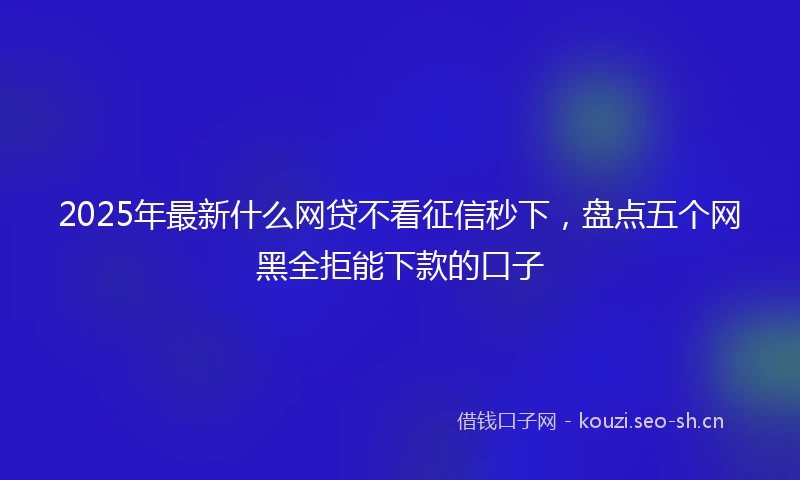 2025年最新什么网贷不看征信秒下，盘点五个网黑全拒能下款的口子