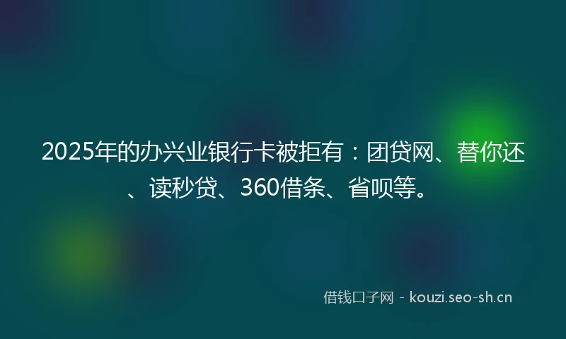 2025年的办兴业银行卡被拒有：团贷网、替你还、读秒贷、360借条、省呗等。