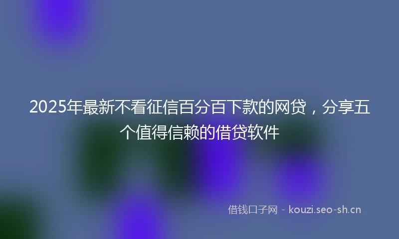 2025年最新不看征信百分百下款的网贷，分享五个值得信赖的借贷软件