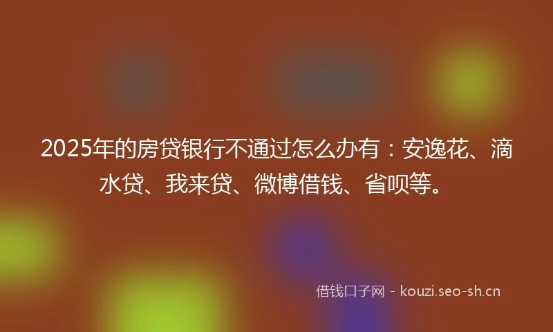 2025年的房贷银行不通过怎么办有：安逸花、滴水贷、我来贷、微博借钱、省呗等。