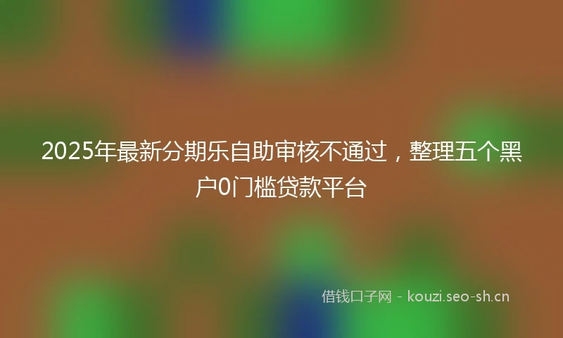 2025年最新分期乐自助审核不通过，整理五个黑户0门槛贷款平台