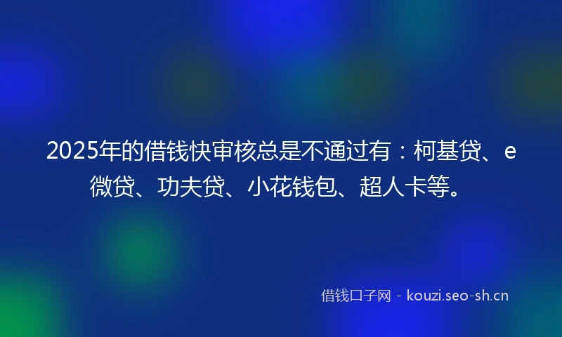 2025年的借钱快审核总是不通过有：柯基贷、e微贷、功夫贷、小花钱包、超人卡等。