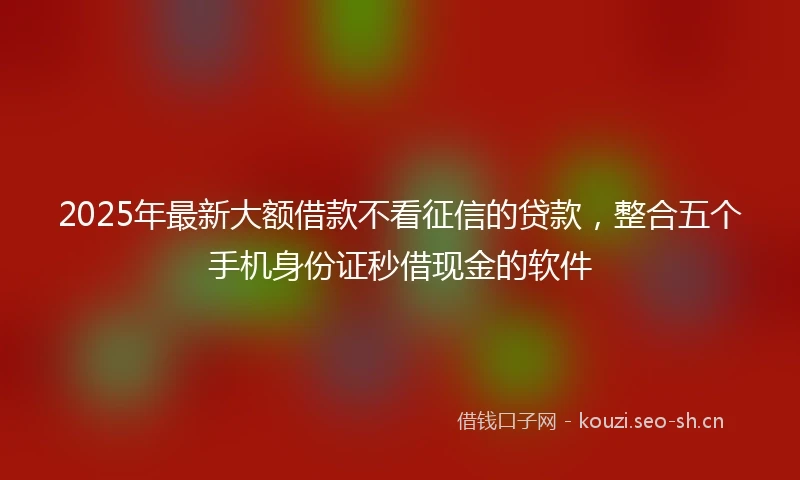 2025年最新大额借款不看征信的贷款，整合五个手机身份证秒借现金的软件