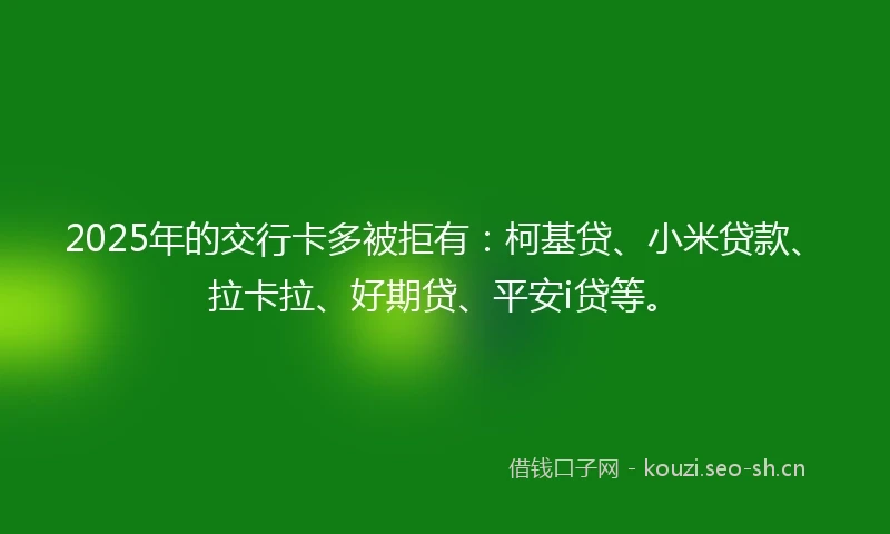 2025年的交行卡多被拒有：柯基贷、小米贷款、拉卡拉、好期贷、平安i贷等。