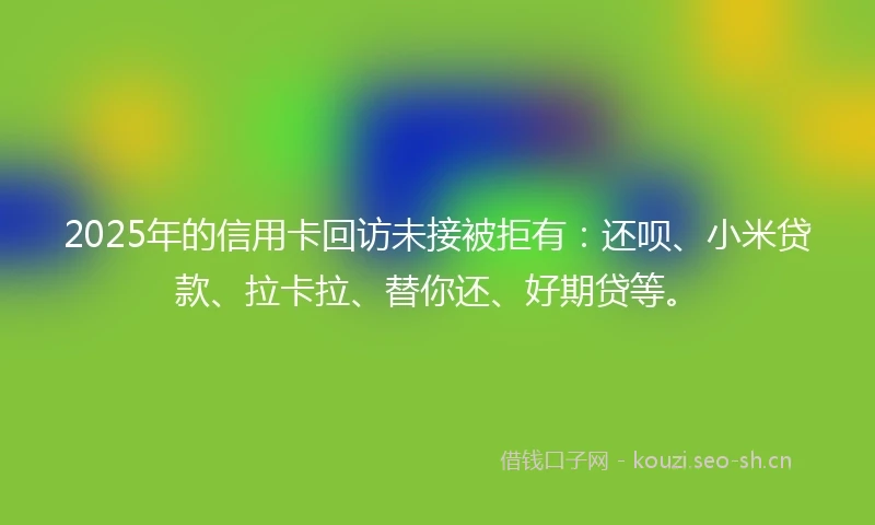 2025年的信用卡回访未接被拒有：还呗、小米贷款、拉卡拉、替你还、好期贷等。