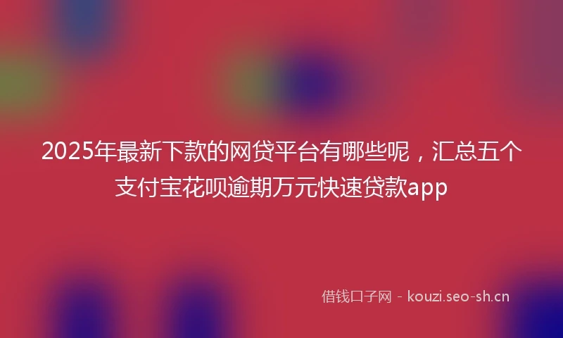 2025年最新下款的网贷平台有哪些呢，汇总五个支付宝花呗逾期万元快速贷款app