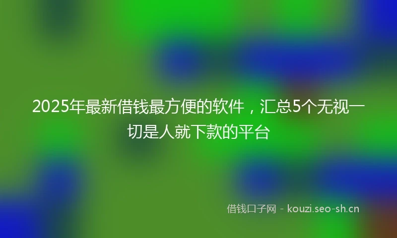 2025年最新借钱最方便的软件，汇总5个无视一切是人就下款的平台