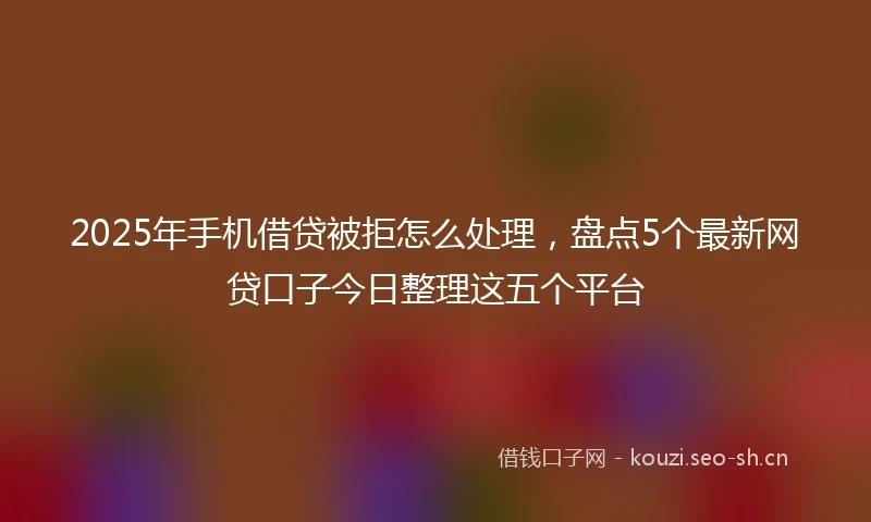 2025年手机借贷被拒怎么处理，盘点5个最新网贷口子今日整理这五个平台