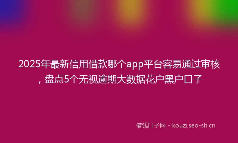2025年最新信用借款哪个app平台容易通过审核，盘点5个无视逾期大数据花户黑户口子