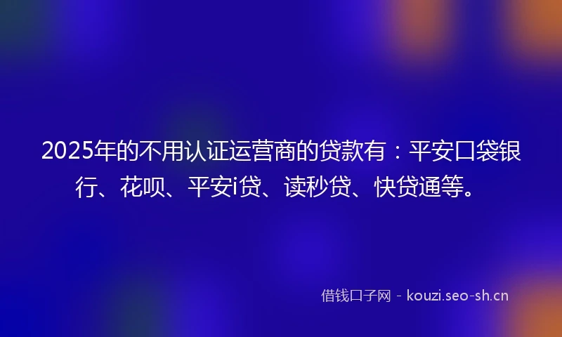 2025年的不用认证运营商的贷款有：平安口袋银行、花呗、平安i贷、读秒贷、快贷通等。