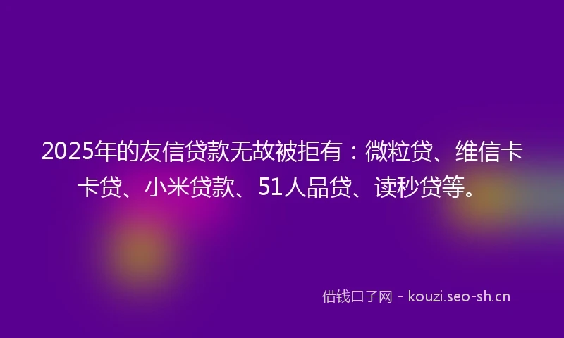 2025年的友信贷款无故被拒有：微粒贷、维信卡卡贷、小米贷款、51人品贷、读秒贷等。