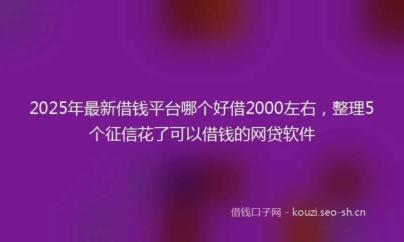 2025年最新借钱平台哪个好借2000左右，整理5个征信花了可以借钱的网贷软件