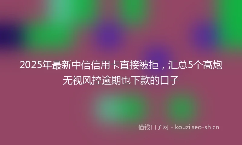 2025年最新中信信用卡直接被拒，汇总5个高炮无视风控逾期也下款的口子