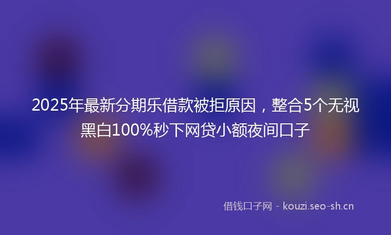 2025年最新分期乐借款被拒原因，整合5个无视黑白100%秒下网贷小额夜间口子