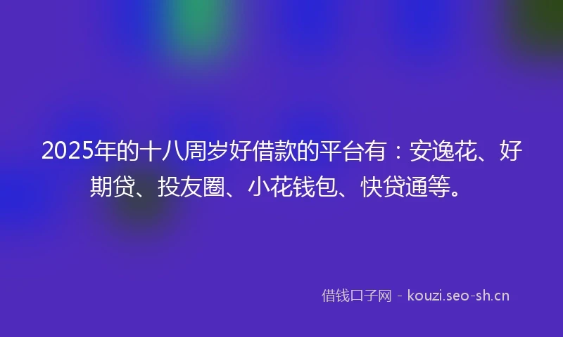 2025年的十八周岁好借款的平台有：安逸花、好期贷、投友圈、小花钱包、快贷通等。