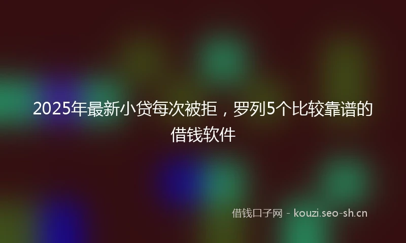2025年最新小贷每次被拒，罗列5个比较靠谱的借钱软件
