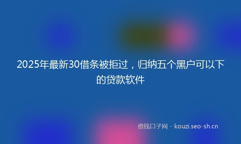 2025年最新30借条被拒过，归纳五个黑户可以下的贷款软件