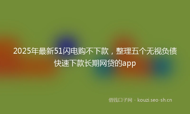 2025年最新51闪电购不下款，整理五个无视负债快速下款长期网贷的app