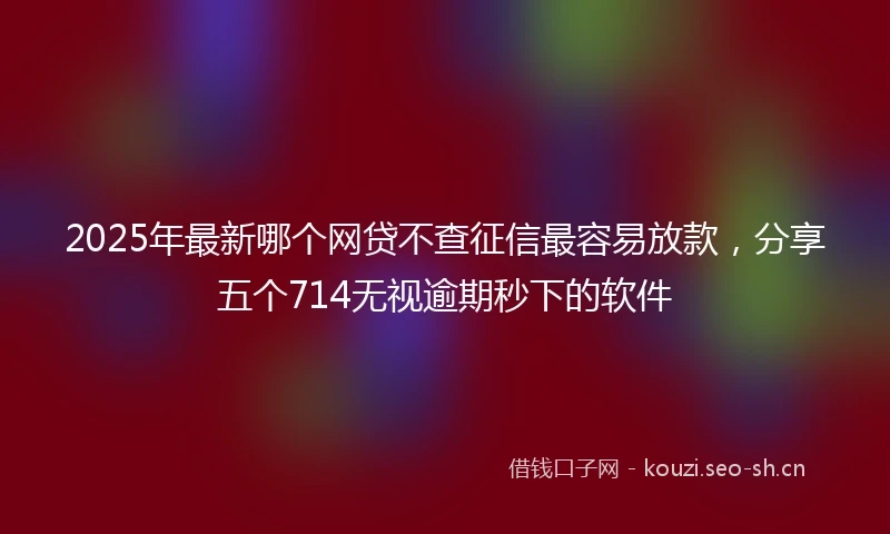 2025年最新哪个网贷不查征信最容易放款，分享五个714无视逾期秒下的软件