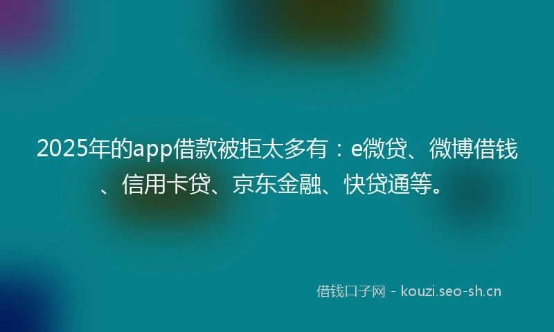 2025年的app借款被拒太多有：e微贷、微博借钱、信用卡贷、京东金融、快贷通等。