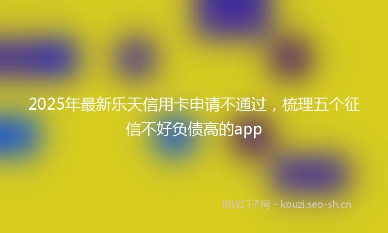 2025年最新乐天信用卡申请不通过，梳理五个征信不好负债高的app