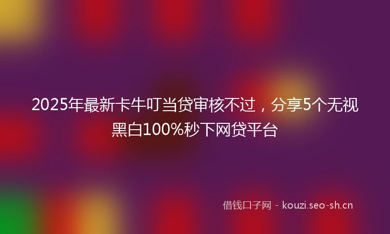 2025年最新卡牛叮当贷审核不过，分享5个无视黑白100%秒下网贷平台